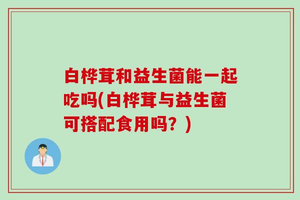 白桦茸和益生菌能一起吃吗(白桦茸与益生菌可搭配食用吗?) 白桦茸和益生菌能一起吃吗(白桦茸与益生菌可搭配食用吗?)