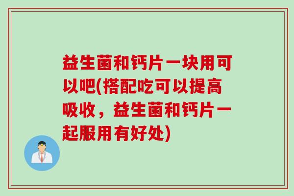 益生菌和钙片一块用可以吧(搭配吃可以提高吸收，益生菌和钙片一起服用有好处)