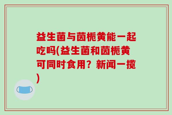 益生菌与茵栀黄能一起吃吗(益生菌和茵栀黄可同时食用？新闻一揽)