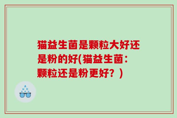 猫益生菌是颗粒大好还是粉的好(猫益生菌：颗粒还是粉更好？)
