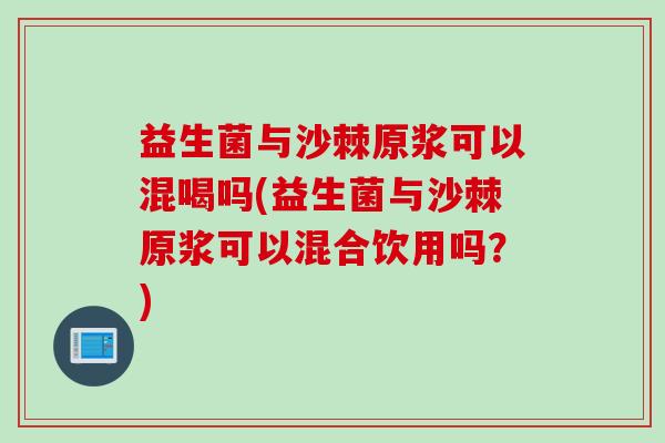 益生菌与沙棘原浆可以混喝吗(益生菌与沙棘原浆可以混合饮用吗？)