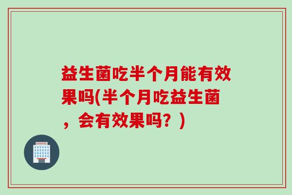 益生菌吃半个月能有效果吗(半个月吃益生菌，会有效果吗？)