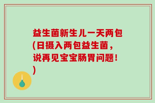 益生菌新生儿一天两包(日摄入两包益生菌，说再见宝宝肠胃问题！)