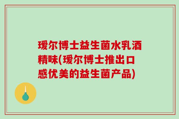 瑷尔博士益生菌水乳酒精味(瑷尔博士推出口感优美的益生菌产品)