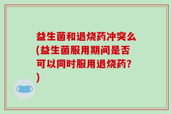 益生菌和退烧药冲突么(益生菌服用期间是否可以同时服用退烧药？)