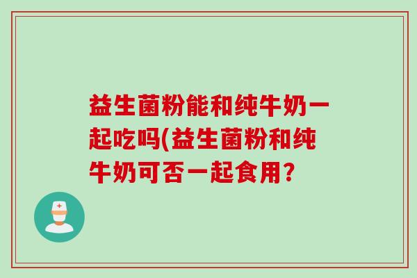 益生菌粉能和纯牛奶一起吃吗(益生菌粉和纯牛奶可否一起食用? 益生菌粉能和纯牛奶一起吃吗(益生菌粉和纯牛奶可否一起食用?