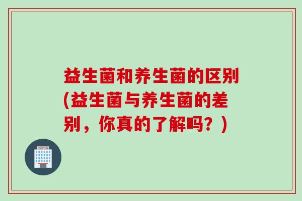 益生菌和养生菌的区别(益生菌与养生菌的差别，你真的了解吗？)