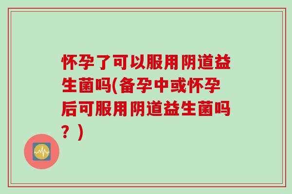 怀孕了可以服用益生菌吗(备孕中或怀孕后可服用益生菌吗？)