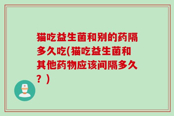 猫吃益生菌和别的药隔多久吃(猫吃益生菌和其他药物应该间隔多久？)