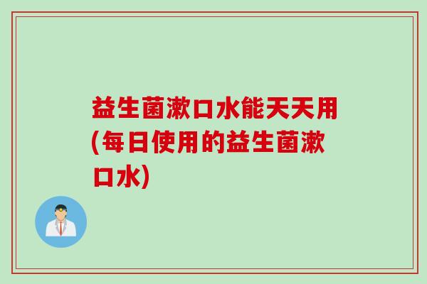 益生菌漱口水能天天用(每日使用的益生菌漱口水)