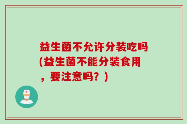 益生菌不允许分装吃吗(益生菌不能分装食用,要注意吗?) 益生菌不允许分装吃吗(益生菌不能分装食用,要注意吗?)