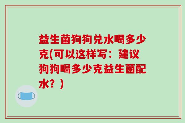 益生菌狗狗兑水喝多少克(可以这样写：建议狗狗喝多少克益生菌配水？)