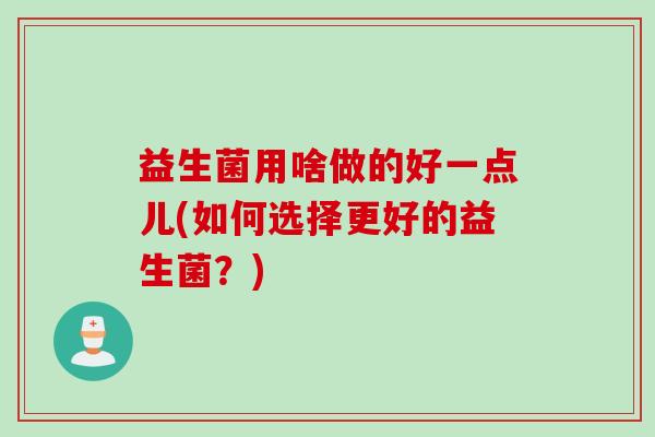 益生菌用啥做的好一点儿(如何选择更好的益生菌？)