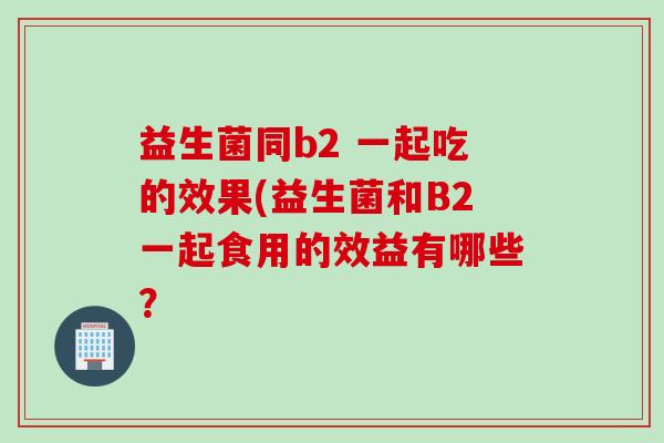 益生菌同b2 一起吃的效果(益生菌和B2一起食用的效益有哪些? 益生菌同b2 一起吃的效果(益生菌和B2一起食用的效益有哪些?