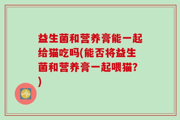益生菌和营养膏能一起给猫吃吗(能否将益生菌和营养膏一起喂猫？)