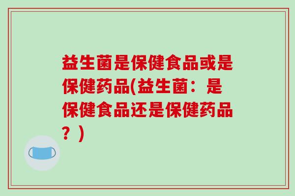 益生菌是保健食品或是保健药品(益生菌：是保健食品还是保健药品？)