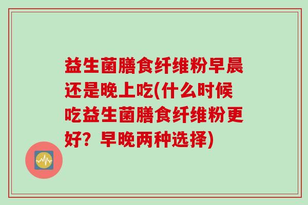 益生菌膳食纤维粉早晨还是晚上吃(什么时候吃益生菌膳食纤维粉更好？早晚两种选择)