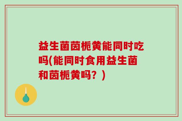 益生菌茵栀黄能同时吃吗(能同时食用益生菌和茵栀黄吗？)