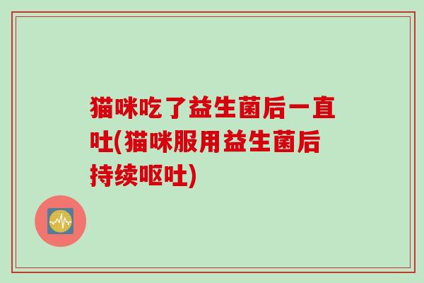 猫咪吃了益生菌后一直吐(猫咪服用益生菌后持续呕吐)