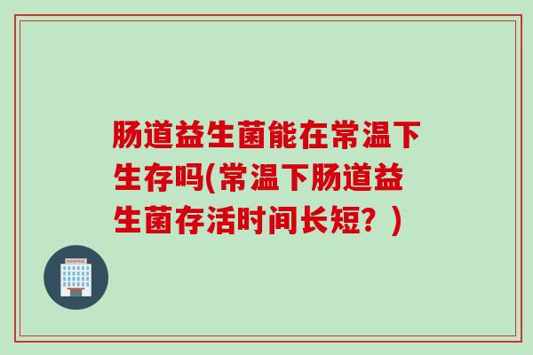 肠道益生菌能在常温下生存吗(常温下肠道益生菌存活时间长短？)