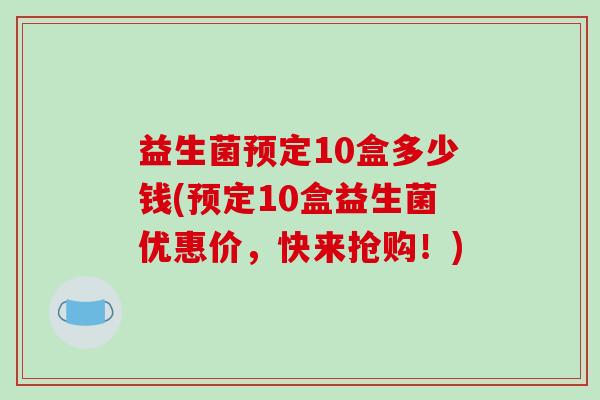 益生菌预定10盒多少钱(预定10盒益生菌优惠价，快来抢购！)