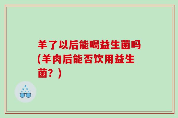 羊了以后能喝益生菌吗(羊肉后能否饮用益生菌？)