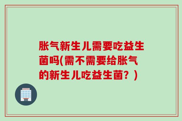 胀气新生儿需要吃益生菌吗(需不需要给胀气的新生儿吃益生菌？)