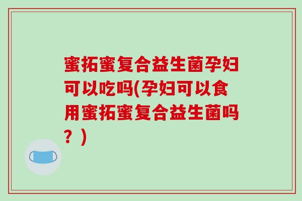 蜜拓蜜复合益生菌孕妇可以吃吗(孕妇可以食用蜜拓蜜复合益生菌吗？)