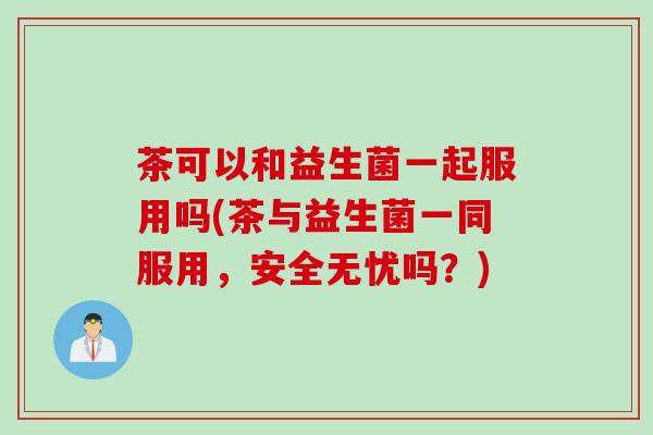 茶可以和益生菌一起服用吗(茶与益生菌一同服用，安全无忧吗？)