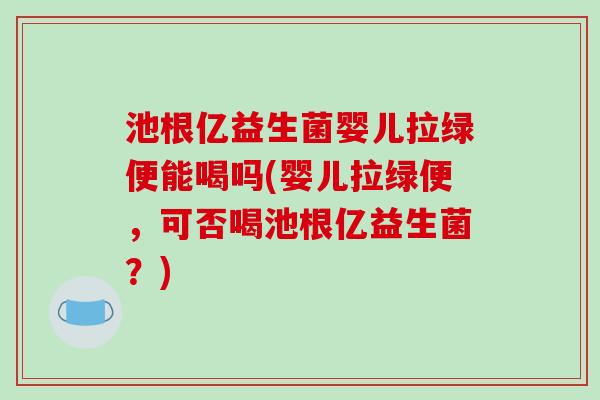 池根亿益生菌婴儿拉绿便能喝吗(婴儿拉绿便，可否喝池根亿益生菌？)
