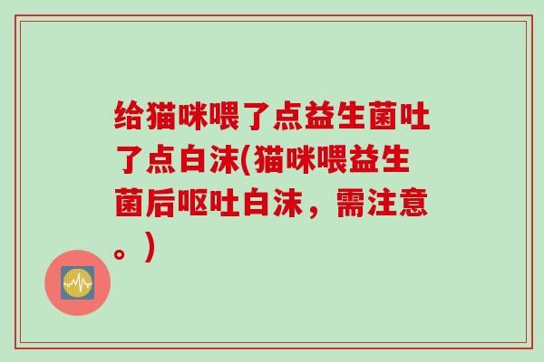 给猫咪喂了点益生菌吐了点白沫(猫咪喂益生菌后呕吐白沫，需注意。)