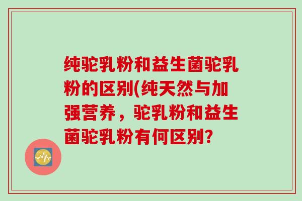 纯驼乳粉和益生菌驼乳粉的区别(纯天然与加强营养，驼乳粉和益生菌驼乳粉有何区别？