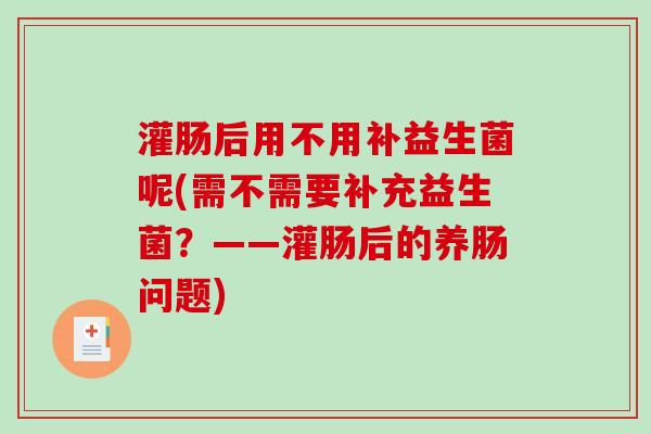灌肠后用不用补益生菌呢(需不需要补充益生菌？——灌肠后的养肠问题)