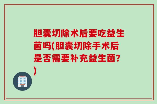 胆囊切除术后要吃益生菌吗(胆囊切除手术后是否需要补充益生菌？)
