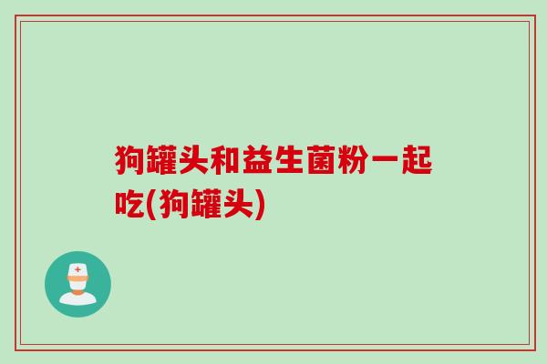 狗罐头和益生菌粉一起吃(狗罐头)