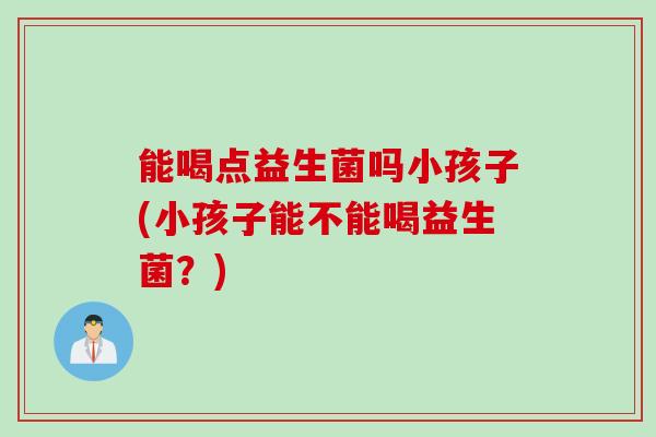 能喝点益生菌吗小孩子(小孩子能不能喝益生菌？)