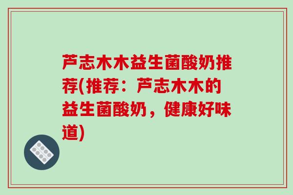 芦志木木益生菌酸奶推荐(推荐:芦志木木的益生菌酸奶,健康好味道) 芦志木木益生菌酸奶推荐(推荐:芦志木木的益生菌酸奶,健康好味道)