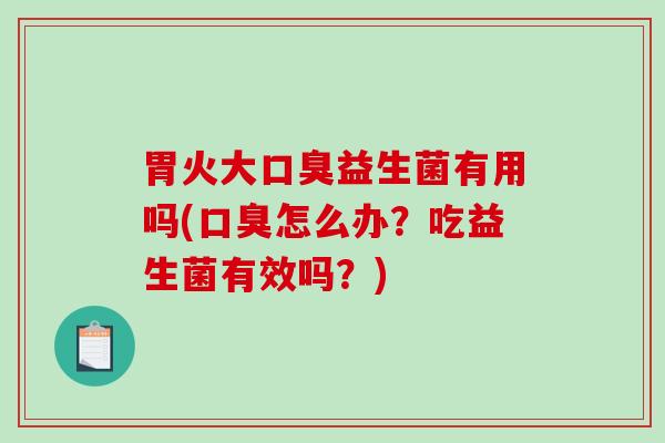 胃火大口臭益生菌有用吗(口臭怎么办？吃益生菌有效吗？)