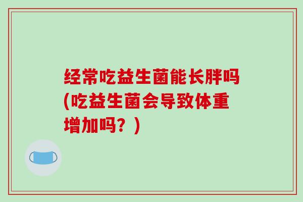 经常吃益生菌能长胖吗(吃益生菌会导致体重增加吗？)