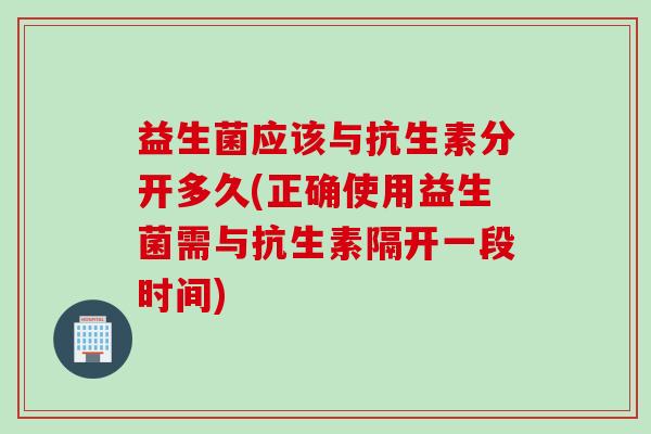 益生菌应该与抗生素分开多久(正确使用益生菌需与抗生素隔开一段时间)