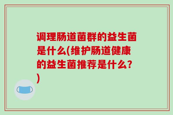 调理肠道菌群的益生菌是什么(维护肠道健康的益生菌推荐是什么？)