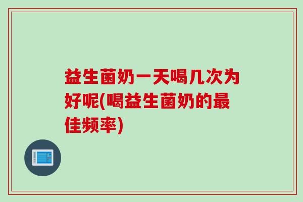 益生菌奶一天喝几次为好呢(喝益生菌奶的佳频率)