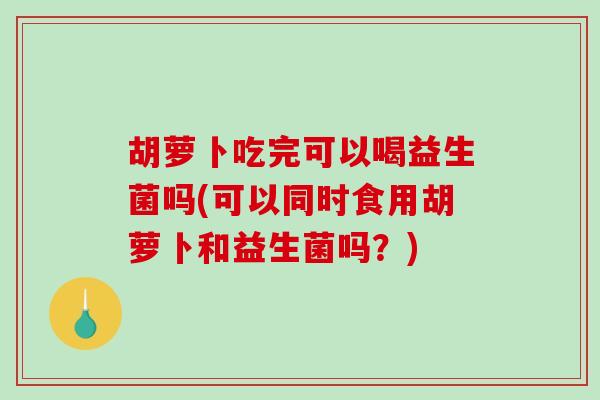 胡萝卜吃完可以喝益生菌吗(可以同时食用胡萝卜和益生菌吗？)
