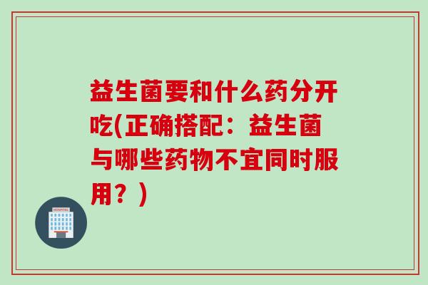 益生菌要和什么药分开吃(正确搭配：益生菌与哪些药物不宜同时服用？)