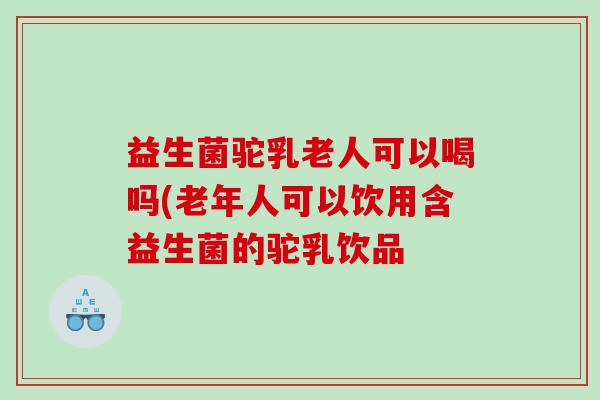 益生菌驼乳老人可以喝吗(老年人可以饮用含益生菌的驼乳饮品