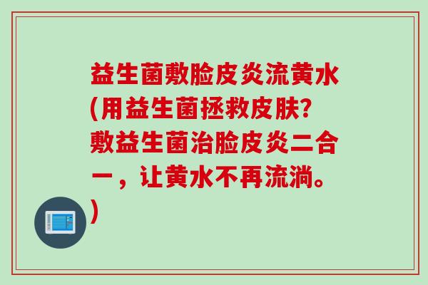 益生菌敷脸皮炎流黄水(用益生菌拯救？敷益生菌脸皮炎二合一，让黄水不再流淌。)