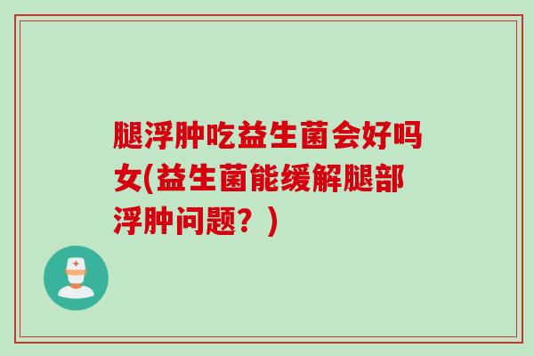 腿浮肿吃益生菌会好吗女(益生菌能缓解腿部浮肿问题？)