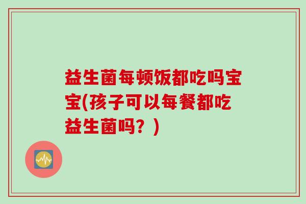 益生菌每顿饭都吃吗宝宝(孩子可以每餐都吃益生菌吗？)