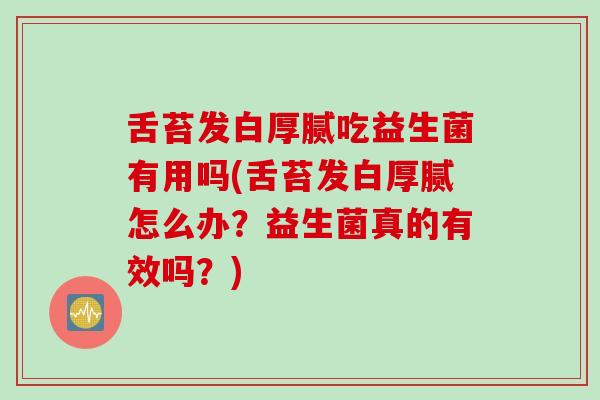 舌苔发白厚腻吃益生菌有用吗(舌苔发白厚腻怎么办？益生菌真的有效吗？)