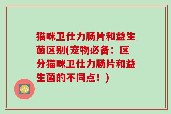 猫咪卫仕力肠片和益生菌区别(宠物必备:区分猫咪卫仕力肠片和益生菌的不同点!) 猫咪卫仕力肠片和益生菌区别(宠物必备:区分猫咪卫仕力肠片和益生菌的不同点!)